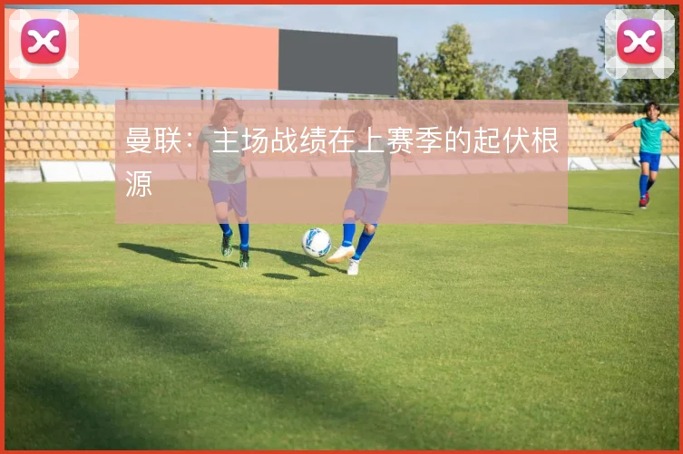 曼联:主场战绩在上赛季的起伏根源
