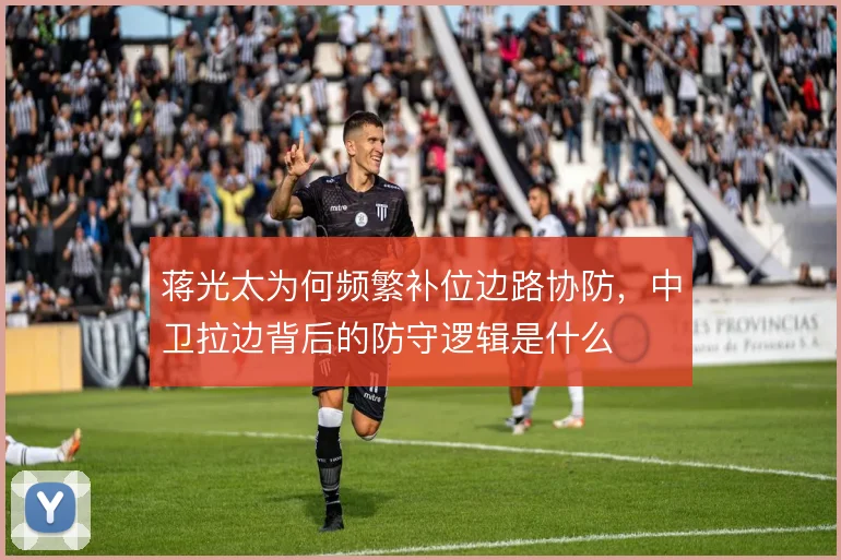 蒋光太为何频繁补位边路协防,中卫拉边背后的防守逻辑是什么