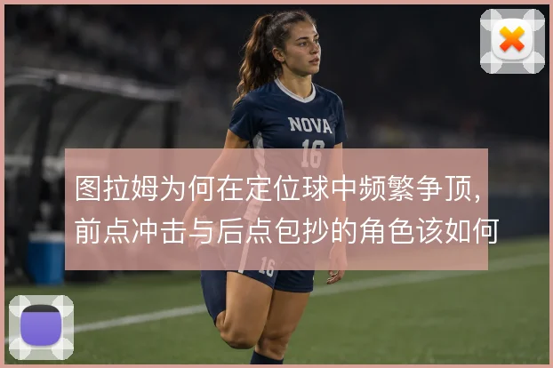 图拉姆为何在定位球中频繁争顶，前点冲击与后点包抄的角色该如何理解
