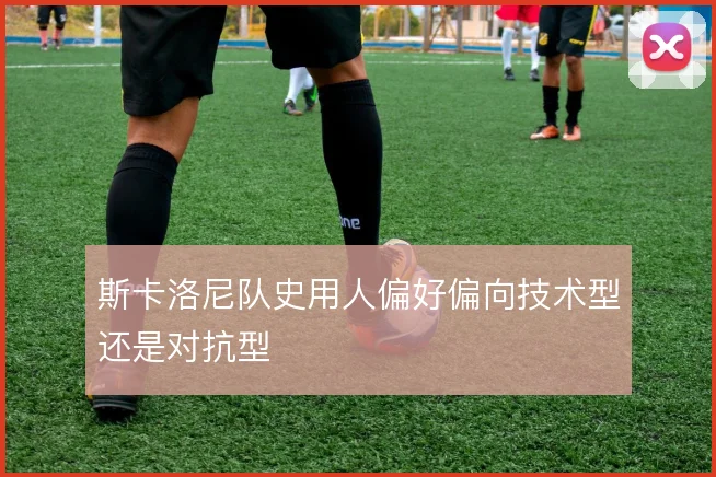 斯卡洛尼队史用人偏好偏向技术型还是对抗型