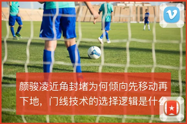 颜骏凌近角封堵为何倾向先移动再下地，门线技术的选择逻辑是什么