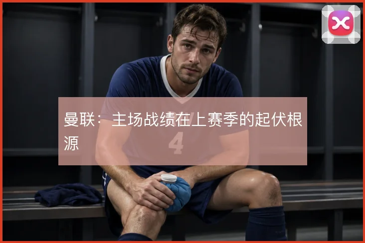 曼联:主场战绩在上赛季的起伏根源