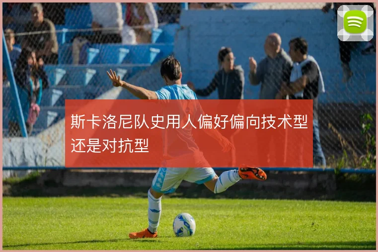 斯卡洛尼队史用人偏好偏向技术型还是对抗型