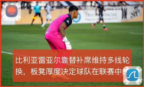 比利亚雷亚尔靠替补席维持多线轮换,板凳厚度决定球队在联赛中的续航能力