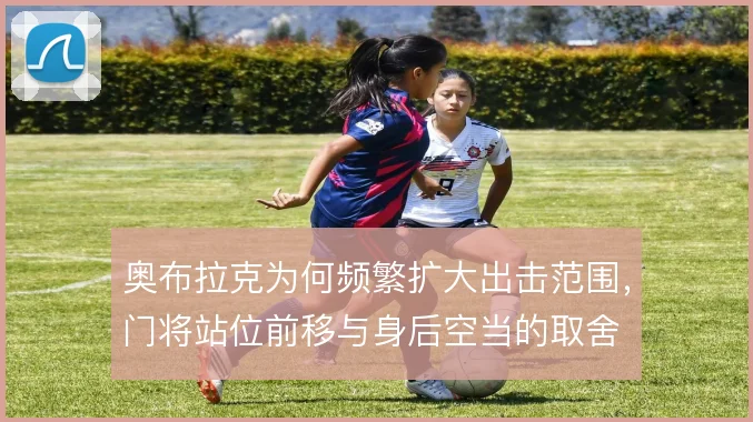 奥布拉克为何频繁扩大出击范围，门将站位前移与身后空当的取舍