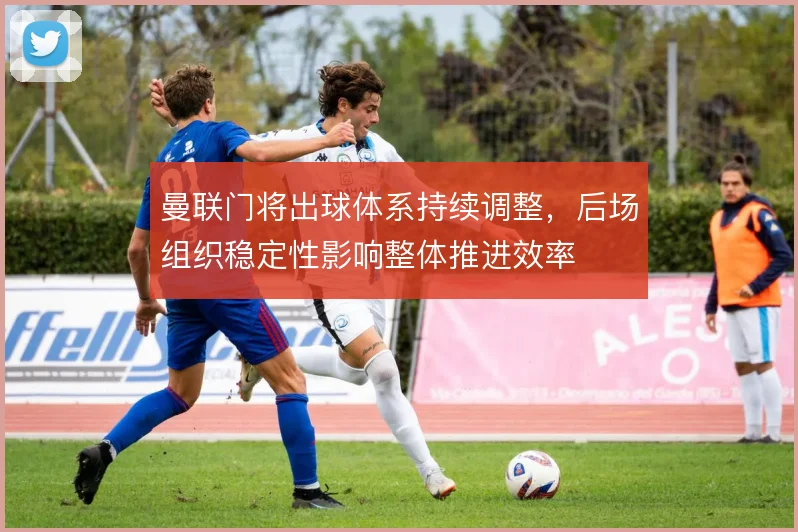 曼联门将出球体系持续调整,后场组织稳定性影响整体推进效率