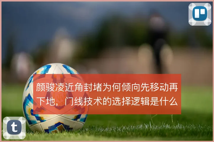 颜骏凌近角封堵为何倾向先移动再下地，门线技术的选择逻辑是什么