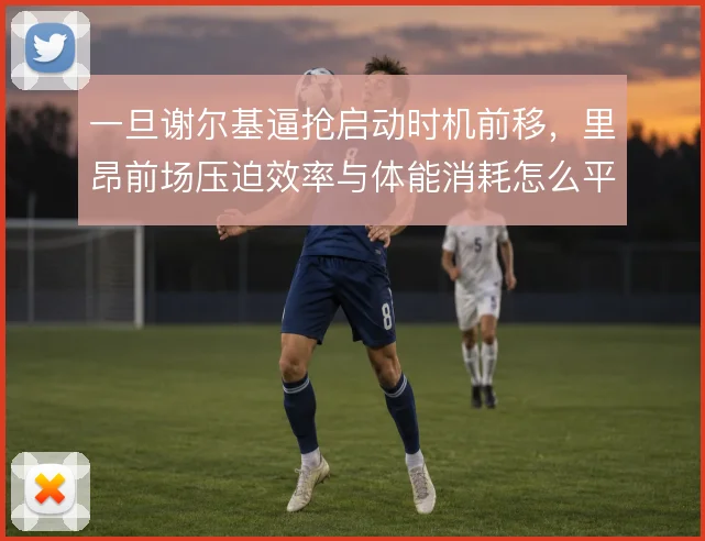 一旦谢尔基逼抢启动时机前移,里昂前场压迫效率与体能消耗怎么平衡
